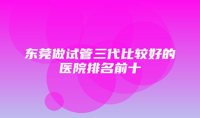 东莞做试管三代比较好的医院排名前十