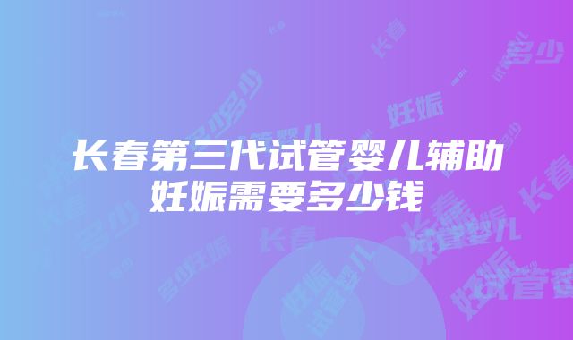 长春第三代试管婴儿辅助妊娠需要多少钱