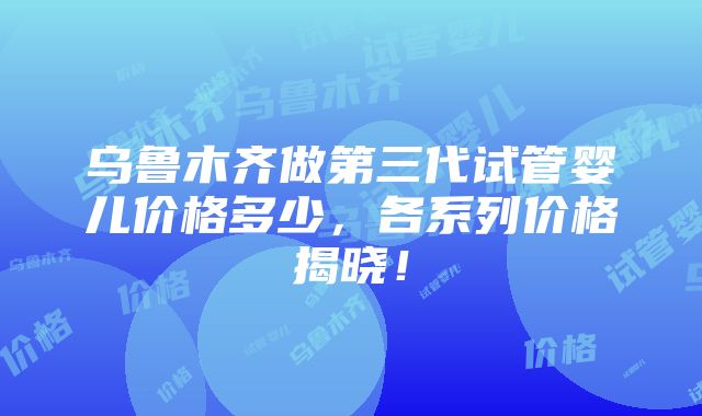 乌鲁木齐做第三代试管婴儿价格多少，各系列价格揭晓！