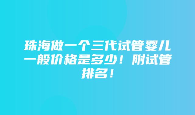 珠海做一个三代试管婴儿一般价格是多少！附试管排名！