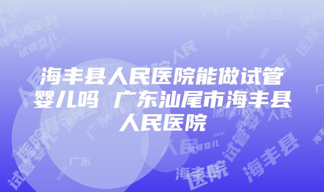 海丰县人民医院能做试管婴儿吗 广东汕尾市海丰县人民医院