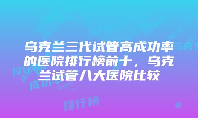 乌克兰三代试管高成功率的医院排行榜前十，乌克兰试管八大医院比较