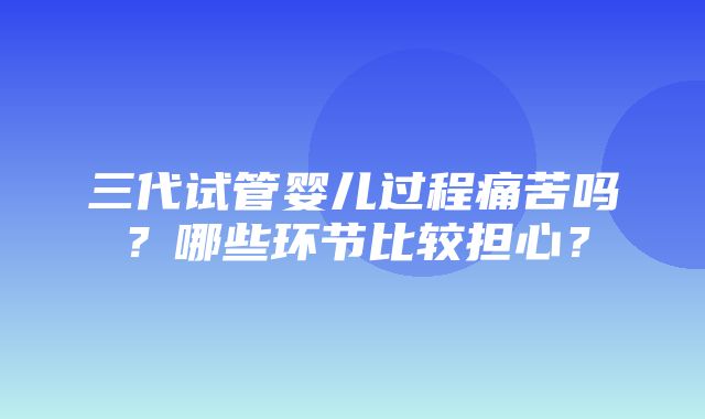 三代试管婴儿过程痛苦吗？哪些环节比较担心？