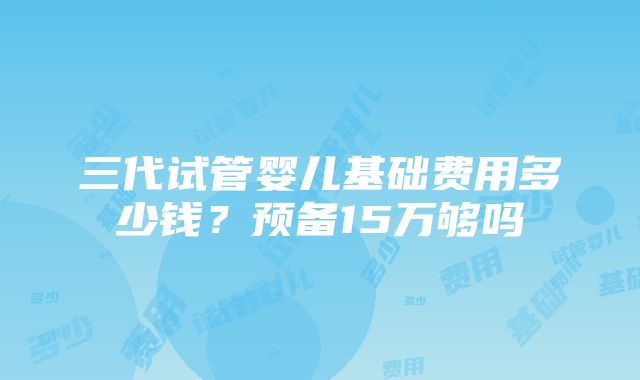 三代试管婴儿基础费用多少钱？预备15万够吗