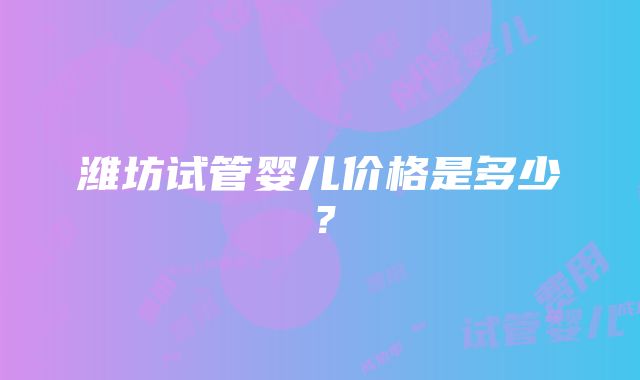 潍坊试管婴儿价格是多少？