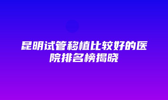 昆明试管移植比较好的医院排名榜揭晓