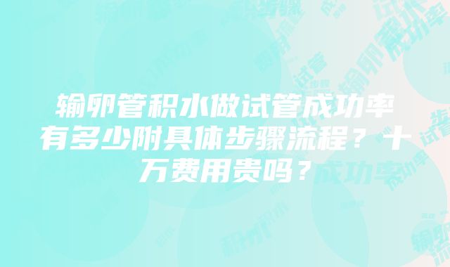 输卵管积水做试管成功率有多少附具体步骤流程？十万费用贵吗？