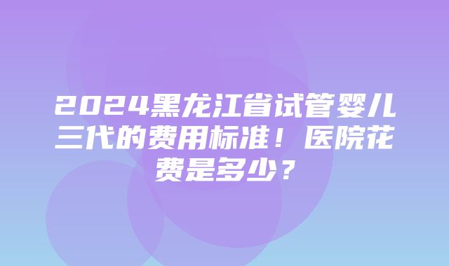 2024黑龙江省试管婴儿三代的费用标准！医院花费是多少？