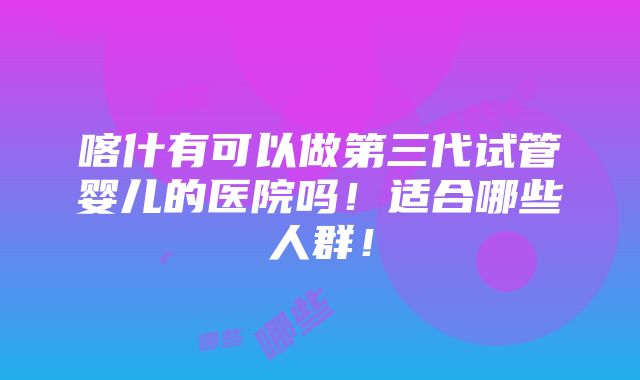 喀什有可以做第三代试管婴儿的医院吗！适合哪些人群！