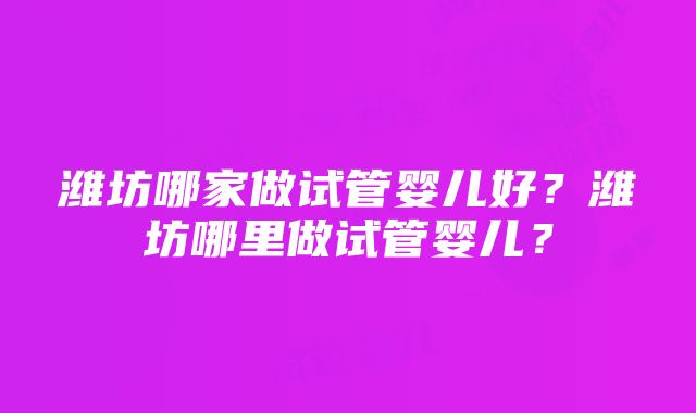 潍坊哪家做试管婴儿好？潍坊哪里做试管婴儿？