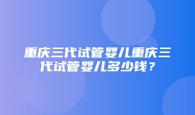 重庆三代试管婴儿重庆三代试管婴儿多少钱？