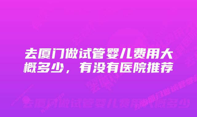 去厦门做试管婴儿费用大概多少，有没有医院推荐