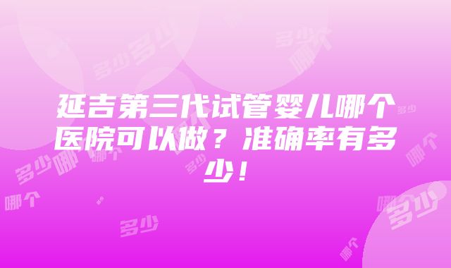 延吉第三代试管婴儿哪个医院可以做？准确率有多少！