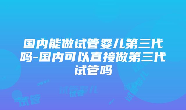 国内能做试管婴儿第三代吗-国内可以直接做第三代试管吗