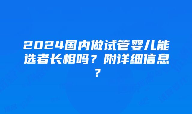 2024国内做试管婴儿能选者长相吗？附详细信息？