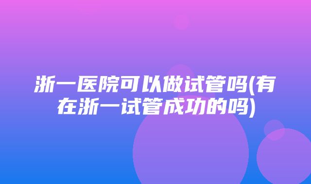 浙一医院可以做试管吗(有在浙一试管成功的吗)