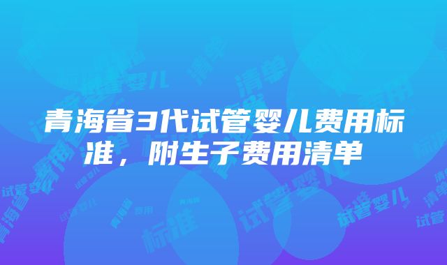 青海省3代试管婴儿费用标准，附生子费用清单