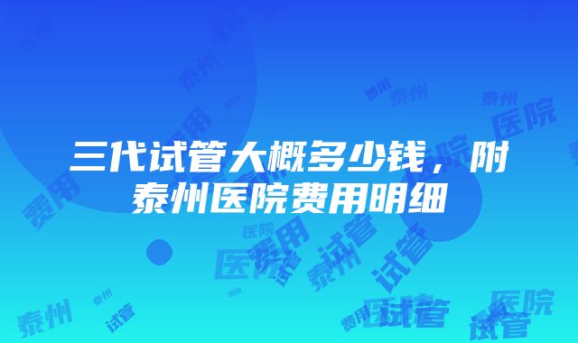 三代试管大概多少钱，附泰州医院费用明细