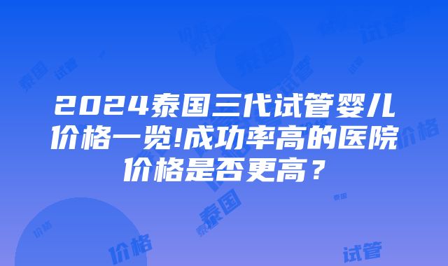 2024泰国三代试管婴儿价格一览!成功率高的医院价格是否更高？