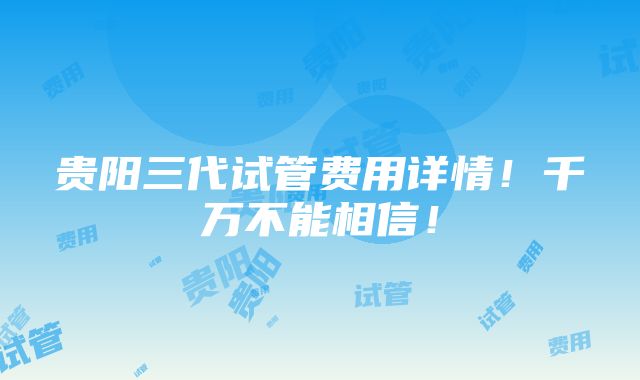 贵阳三代试管费用详情！千万不能相信！