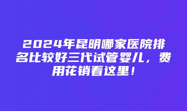 2024年昆明哪家医院排名比较好三代试管婴儿，费用花销看这里！