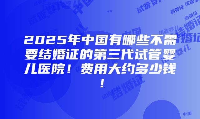 2025年中国有哪些不需要结婚证的第三代试管婴儿医院！费用大约多少钱！