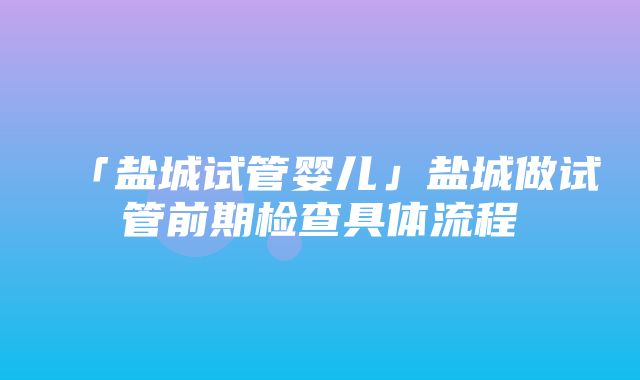 「盐城试管婴儿」盐城做试管前期检查具体流程