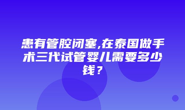 患有管腔闭塞,在泰国做手术三代试管婴儿需要多少钱？