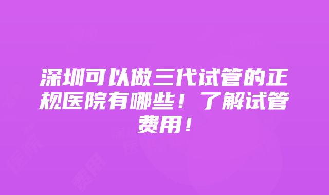 深圳可以做三代试管的正规医院有哪些！了解试管费用！