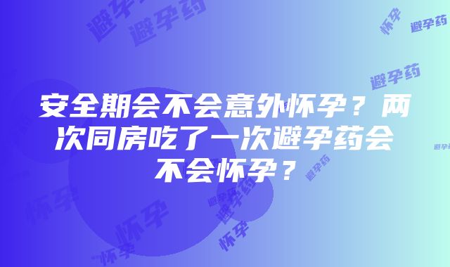 安全期会不会意外怀孕？两次同房吃了一次避孕药会不会怀孕？