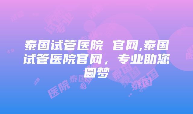 泰国试管医院 官网,泰国试管医院官网，专业助您圆梦