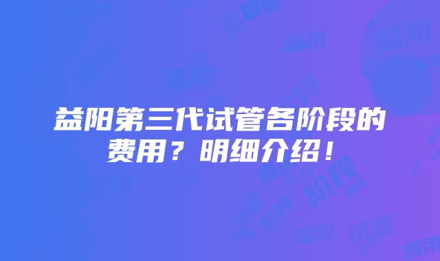 益阳第三代试管各阶段的费用？明细介绍！