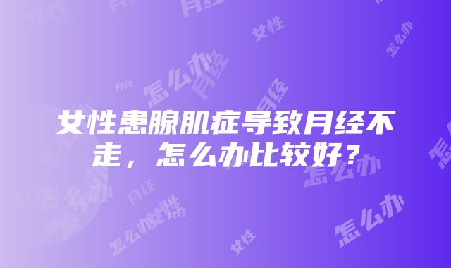 女性患腺肌症导致月经不走，怎么办比较好？