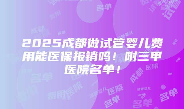 2025成都做试管婴儿费用能医保报销吗！附三甲医院名单！