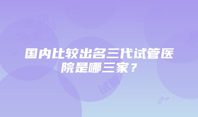 国内比较出名三代试管医院是哪三家？