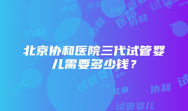 北京协和医院三代试管婴儿需要多少钱？