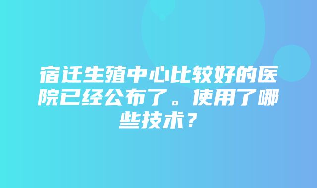 宿迁生殖中心比较好的医院已经公布了。使用了哪些技术？