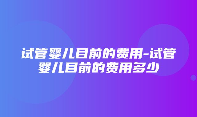 试管婴儿目前的费用-试管婴儿目前的费用多少