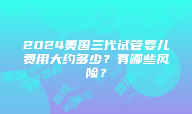 2024美国三代试管婴儿费用大约多少？有哪些风险？