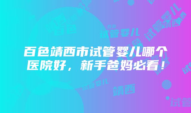 百色靖西市试管婴儿哪个医院好，新手爸妈必看！