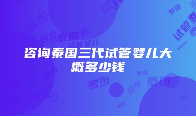 咨询泰国三代试管婴儿大概多少钱