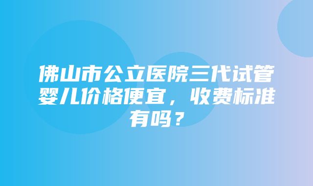 佛山市公立医院三代试管婴儿价格便宜，收费标准有吗？