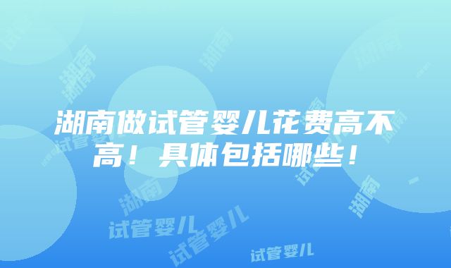 湖南做试管婴儿花费高不高！具体包括哪些！