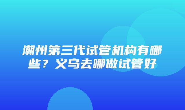 潮州第三代试管机构有哪些？义乌去哪做试管好