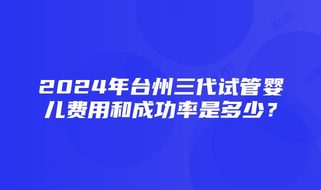 2024年台州三代试管婴儿费用和成功率是多少？