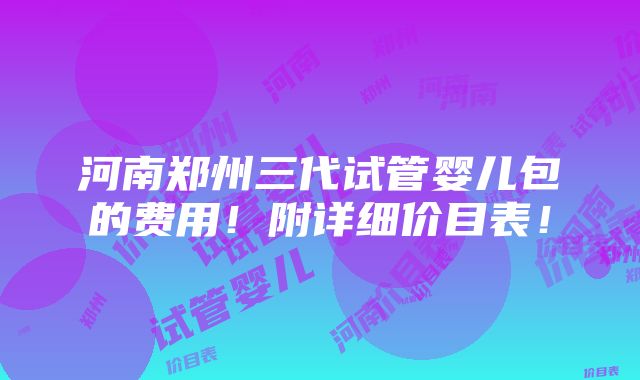 河南郑州三代试管婴儿包的费用！附详细价目表！