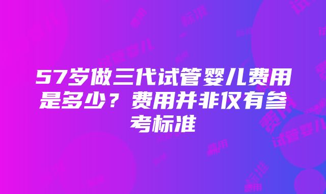 57岁做三代试管婴儿费用是多少？费用并非仅有参考标准