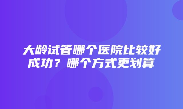 大龄试管哪个医院比较好成功？哪个方式更划算