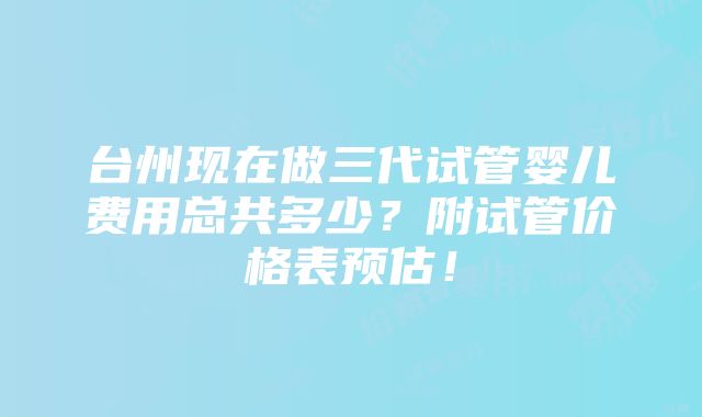 台州现在做三代试管婴儿费用总共多少？附试管价格表预估！