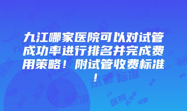 九江哪家医院可以对试管成功率进行排名并完成费用策略！附试管收费标准！